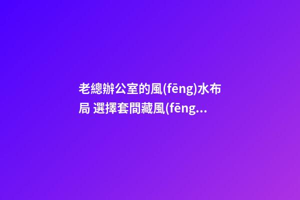 老總辦公室的風(fēng)水布局 選擇套間藏風(fēng)聚氣